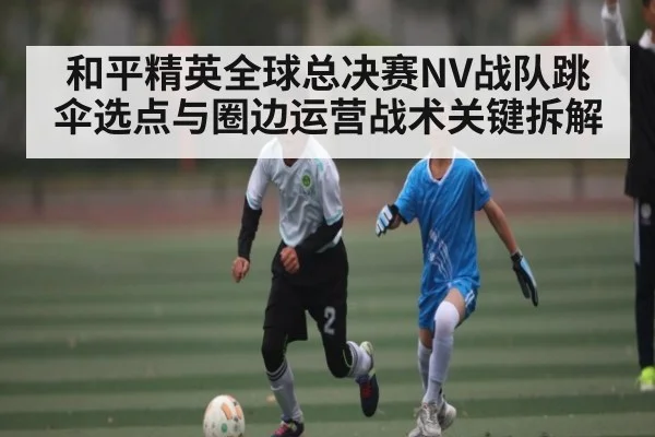 和平精英全球总决赛NV战队跳伞选点与圈边运营战术关键拆解