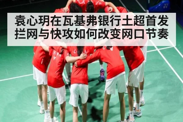 袁心玥在瓦基弗银行土超首发 拦网与快攻如何改变网口节奏