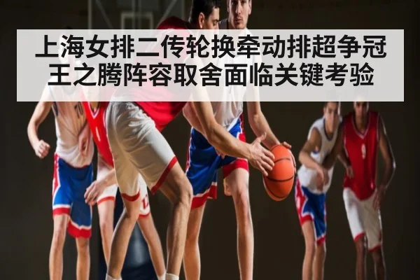 上海女排二传轮换牵动排超争冠 王之腾阵容取舍面临关键考验